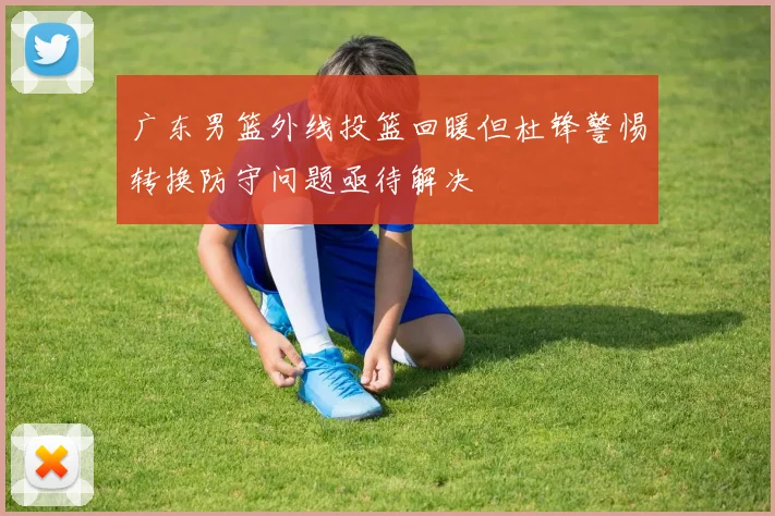 广东男篮外线投篮回暖但杜锋警惕转换防守问题亟待解决