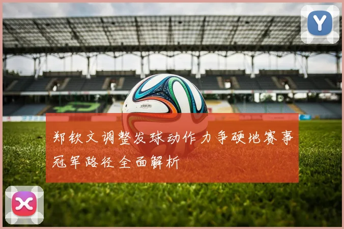 郑钦文调整发球动作力争硬地赛事冠军路径全面解析