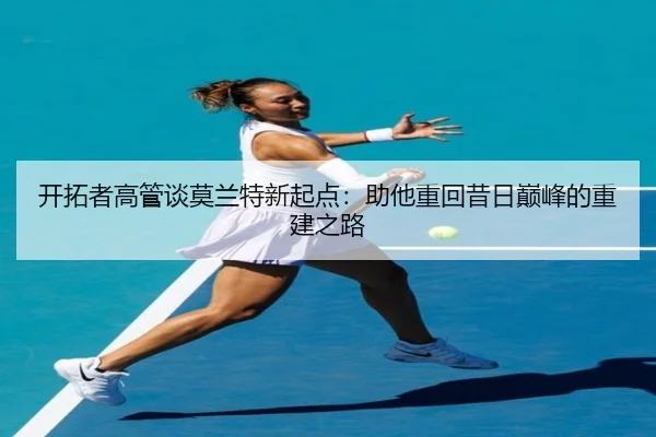 开拓者高管谈莫兰特新起点：助他重回昔日巅峰的重建之路